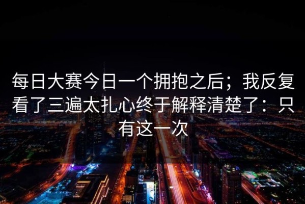 每日大赛今日一个拥抱之后；我反复看了三遍太扎心终于解释清楚了：只有这一次