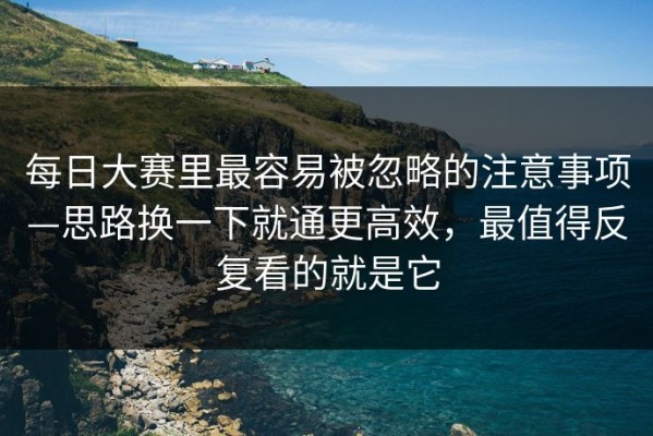 每日大赛里最容易被忽略的注意事项—思路换一下就通更高效，最值得反复看的就是它