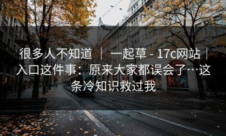 很多人不知道 ｜ 一起草 - 17c网站｜入口这件事：原来大家都误会了…这条冷知识救过我