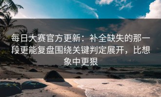 每日大赛官方更新：补全缺失的那一段更能复盘围绕关键判定展开，比想象中更狠