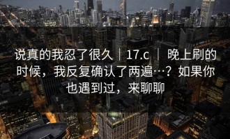 说真的我忍了很久｜17.c ｜ 晚上刷的时候，我反复确认了两遍…？如果你也遇到过，来聊聊