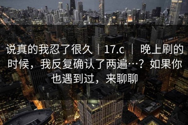 说真的我忍了很久｜17.c ｜ 晚上刷的时候，我反复确认了两遍…？如果你也遇到过，来聊聊