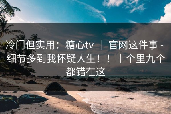 冷门但实用：糖心tv ｜ 官网这件事 - 细节多到我怀疑人生！！十个里九个都错在这