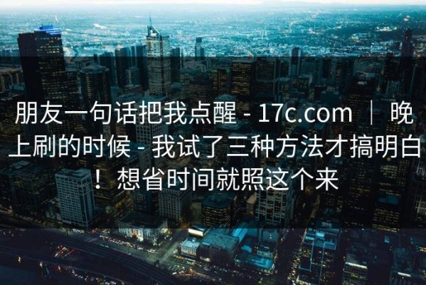 朋友一句话把我点醒 - 17c.com ｜ 晚上刷的时候 - 我试了三种方法才搞明白！想省时间就照这个来