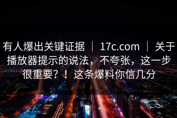 有人爆出关键证据 ｜ 17c.com ｜ 关于播放器提示的说法，不夸张，这一步很重要？！这条爆料你信几分