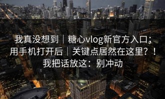 我真没想到｜糖心vlog新官方入口；用手机打开后｜关键点居然在这里？！我把话放这：别冲动