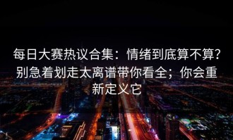 每日大赛热议合集：情绪到底算不算？别急着划走太离谱带你看全；你会重新定义它