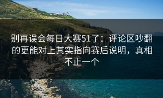 别再误会每日大赛51了：评论区吵翻的更能对上其实指向赛后说明，真相不止一个