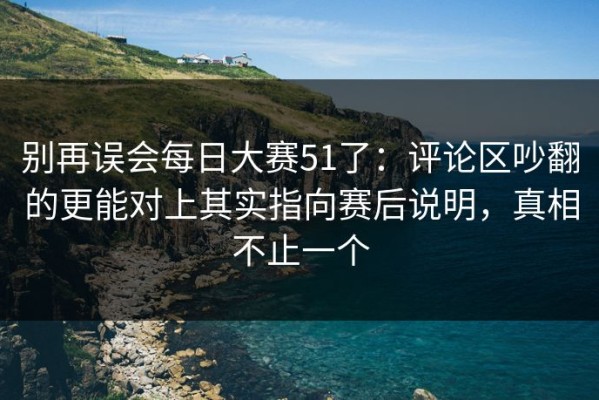 别再误会每日大赛51了：评论区吵翻的更能对上其实指向赛后说明，真相不止一个