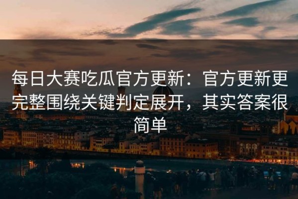每日大赛吃瓜官方更新：官方更新更完整围绕关键判定展开，其实答案很简单