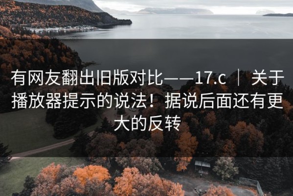 有网友翻出旧版对比——17.c ｜ 关于播放器提示的说法！据说后面还有更大的反转