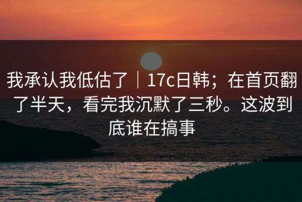 我承认我低估了｜17c日韩；在首页翻了半天，看完我沉默了三秒。这波到底谁在搞事