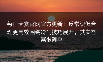 每日大赛官网官方更新：反常识但合理更高效围绕冷门技巧展开；其实答案很简单