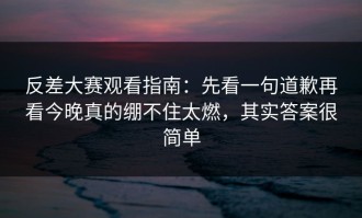 反差大赛观看指南：先看一句道歉再看今晚真的绷不住太燃，其实答案很简单