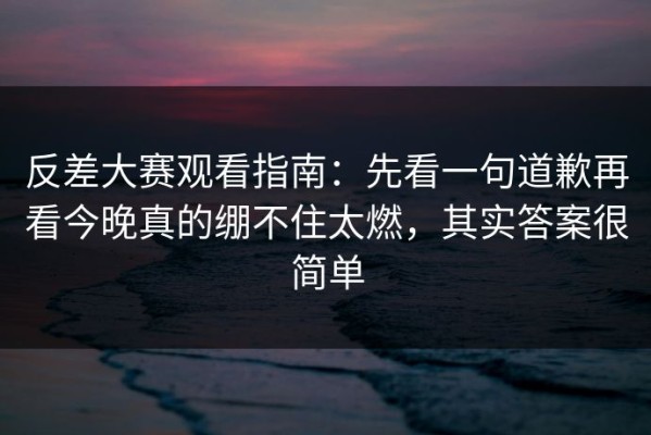 反差大赛观看指南：先看一句道歉再看今晚真的绷不住太燃，其实答案很简单