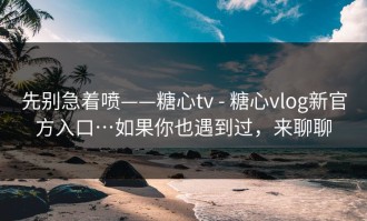 先别急着喷——糖心tv - 糖心vlog新官方入口…如果你也遇到过，来聊聊