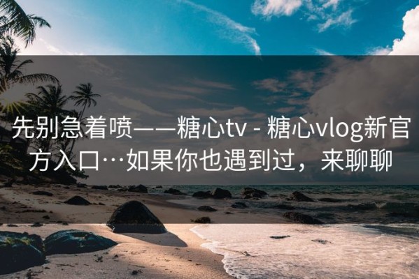 先别急着喷——糖心tv - 糖心vlog新官方入口…如果你也遇到过，来聊聊