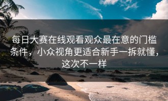 每日大赛在线观看观众最在意的门槛条件，小众视角更适合新手一拆就懂，这次不一样