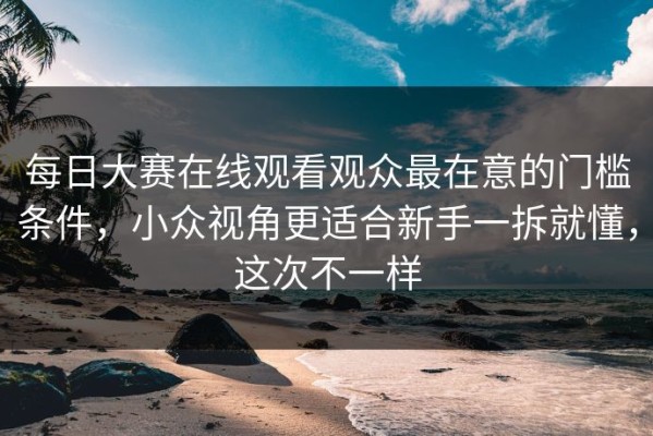 每日大赛在线观看观众最在意的门槛条件，小众视角更适合新手一拆就懂，这次不一样
