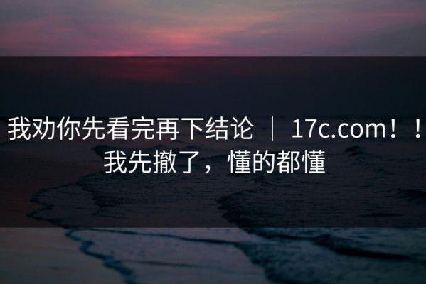 我劝你先看完再下结论 ｜ 17c.com！！我先撤了，懂的都懂