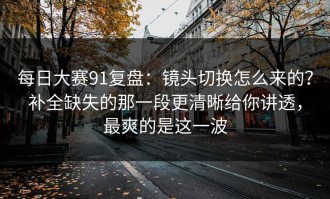 每日大赛91复盘：镜头切换怎么来的？补全缺失的那一段更清晰给你讲透，最爽的是这一波