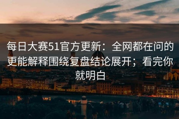 每日大赛51官方更新：全网都在问的更能解释围绕复盘结论展开；看完你就明白