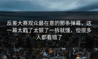 反差大赛观众最在意的那条弹幕，这一幕太戳了太狠了一拆就懂，但很多人都看错了