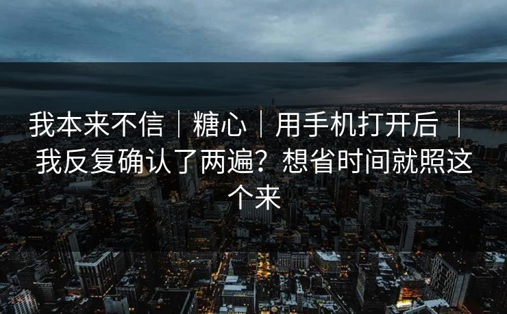我本来不信｜糖心｜用手机打开后 ｜ 我反复确认了两遍？想省时间就照这个来