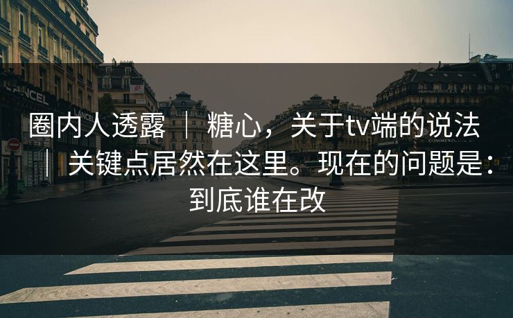圈内人透露 | 糖心,关于tv端的说法 | 关键点居然在这里。现在的问题是:到底谁在改 圈内人透露 | 糖心,关于tv端的说法 | 关键点居然在这里。现在的问题是:到底谁在改