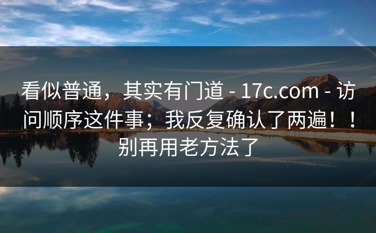 看似普通,其实有门道 - 17c.com - 访问顺序这件事;我反复确认了两遍!!别再用老方法了 看似普通,其实有门道 - 17c.com - 访问顺序这件事;我反复确认了两遍!!别再用老方法了