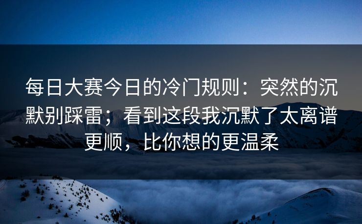 每日大赛今日的冷门规则：突然的沉默别踩雷；看到这段我沉默了太离谱更顺，比你想的更温柔