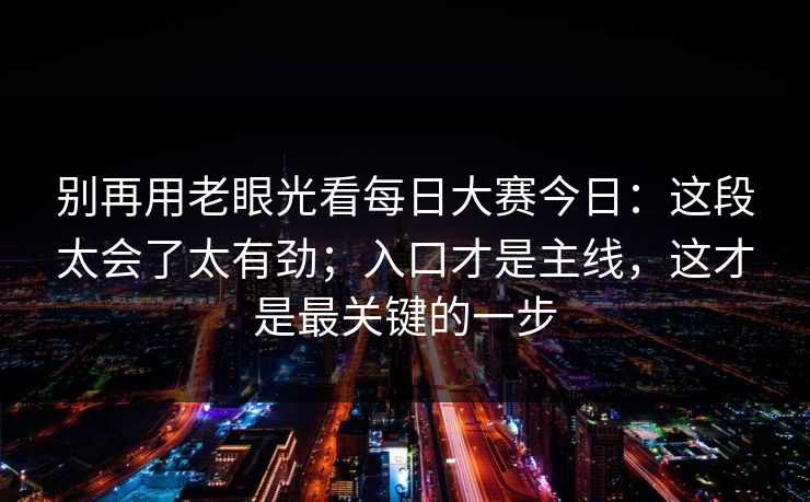 别再用老眼光看每日大赛今日：这段太会了太有劲；入口才是主线，这才是最关键的一步