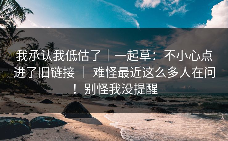我承认我低估了｜一起草：不小心点进了旧链接 ｜ 难怪最近这么多人在问！别怪我没提醒