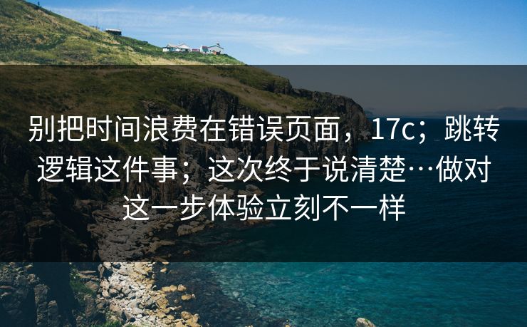 别把时间浪费在错误页面，17c；跳转逻辑这件事；这次终于说清楚…做对这一步体验立刻不一样