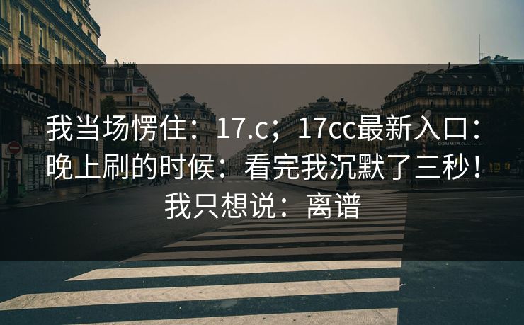 我当场愣住：17.c；17cc最新入口：晚上刷的时候：看完我沉默了三秒！我只想说：离谱