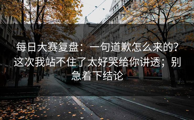 每日大赛复盘：一句道歉怎么来的？这次我站不住了太好哭给你讲透；别急着下结论
