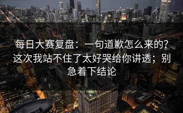 每日大赛复盘：一句道歉怎么来的？这次我站不住了太好哭给你讲透；别急着下结论