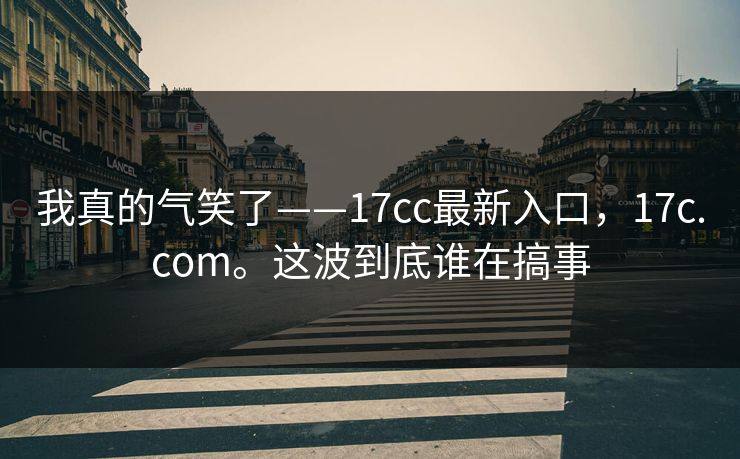 我真的气笑了——17cc最新入口,17c.com。这波到底谁在搞事 我真的气笑了——17cc最新入口,17c.com。这波到底谁在搞事