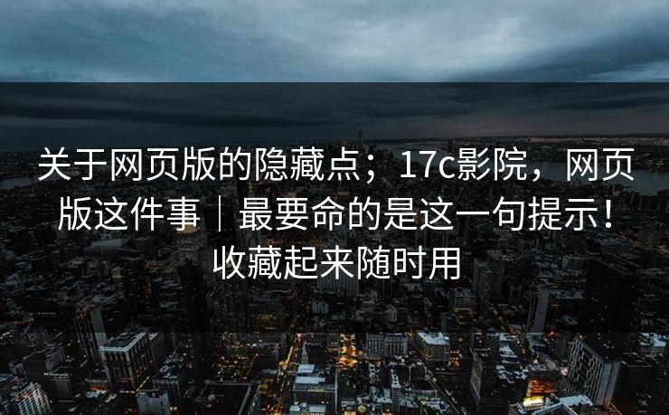 关于网页版的隐藏点；17c影院，网页版这件事｜最要命的是这一句提示！收藏起来随时用