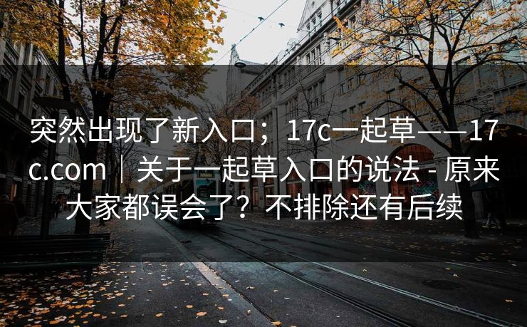 突然出现了新入口;17c一起草——17c.com|关于一起草入口的说法 - 原来大家都误会了?不排除还有后续 突然出现了新入口;17c一起草——17c.com|关于一起草入口的说法 - 原来大家都误会了?不排除还有后续
