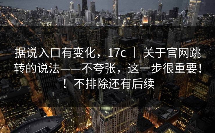 据说入口有变化,17c | 关于官网跳转的说法——不夸张,这一步很重要!!不排除还有后续 据说入口有变化,17c | 关于官网跳转的说法——不夸张,这一步很重要!!不排除还有后续
