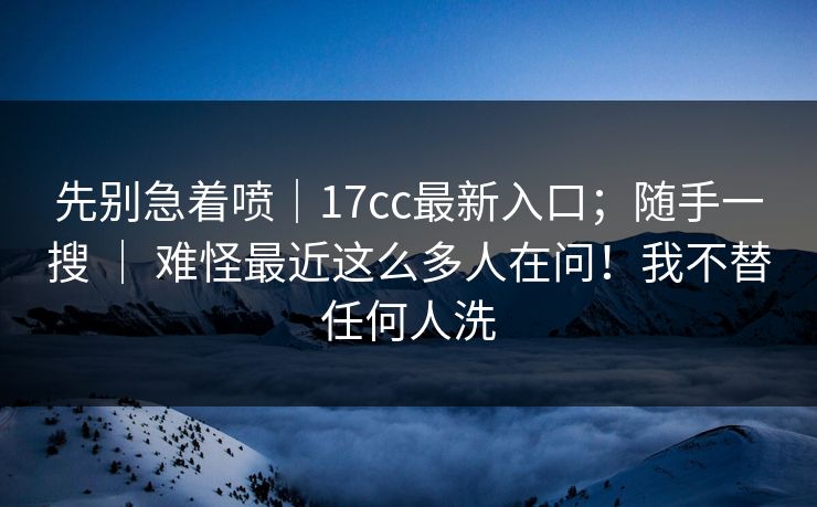 先别急着喷|17cc最新入口;随手一搜 | 难怪最近这么多人在问!我不替任何人洗 先别急着喷|17cc最新入口;随手一搜 | 难怪最近这么多人在问!我不替任何人洗