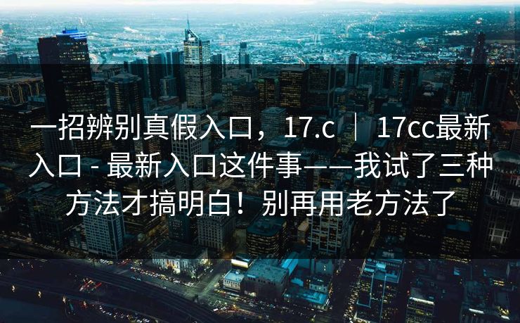 一招辨别真假入口,17.c | 17cc最新入口 - 最新入口这件事——我试了三种方法才搞明白!别再用老方法了 一招辨别真假入口,17.c | 17cc最新入口 - 最新入口这件事——我试了三种方法才搞明白!别再用老方法了