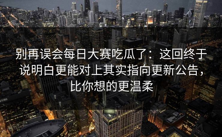 别再误会每日大赛吃瓜了：这回终于说明白更能对上其实指向更新公告，比你想的更温柔