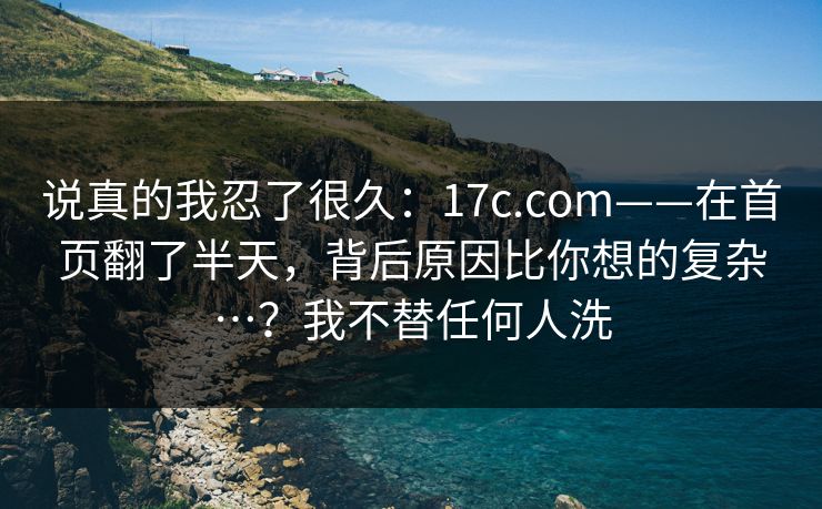 说真的我忍了很久:17c.com——在首页翻了半天,背后原因比你想的复杂…?我不替任何人洗 说真的我忍了很久:17c.com——在首页翻了半天,背后原因比你想的复杂…?我不替任何人洗