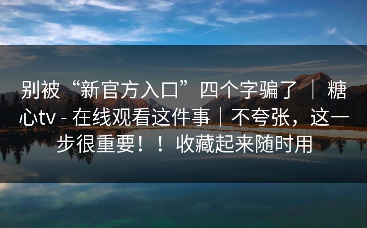 别被“新官方入口”四个字骗了 | 糖心tv - 在线观看这件事|不夸张,这一步很重要!!收藏起来随时用 别被“新官方入口”四个字骗了 | 糖心tv - 在线观看这件事|不夸张,这一步很重要!!收藏起来随时用