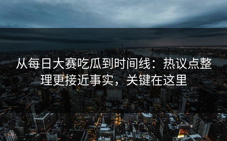 从每日大赛吃瓜到时间线:热议点整理更接近事实,关键在这里 从每日大赛吃瓜到时间线:热议点整理更接近事实,关键在这里