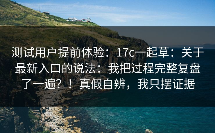 测试用户提前体验:17c一起草:关于最新入口的说法:我把过程完整复盘了一遍?!真假自辨,我只摆证据 测试用户提前体验:17c一起草:关于最新入口的说法:我把过程完整复盘了一遍?!真假自辨,我只摆证据