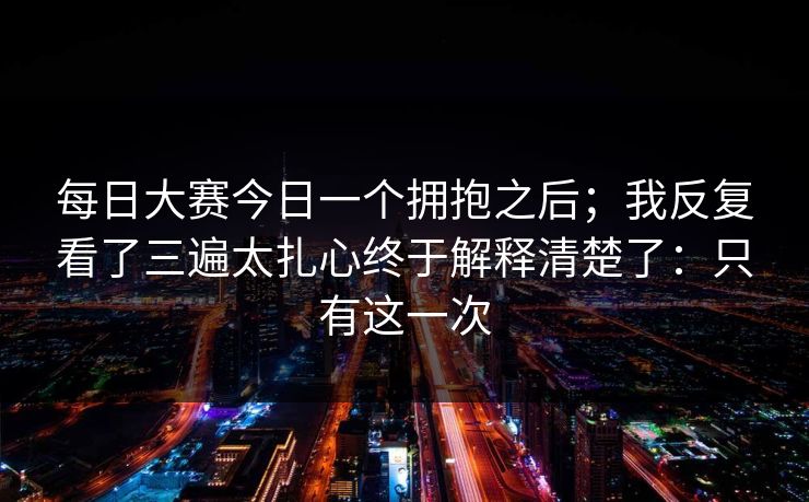 每日大赛今日一个拥抱之后;我反复看了三遍太扎心终于解释清楚了:只有这一次 每日大赛今日一个拥抱之后;我反复看了三遍太扎心终于解释清楚了:只有这一次