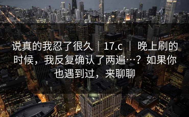 说真的我忍了很久｜17.c ｜ 晚上刷的时候，我反复确认了两遍…？如果你也遇到过，来聊聊